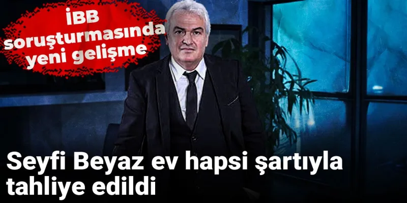 İBB soruşturmasında yeni gelişme: Seyfi Beyaz ev hapsi şartıyla tahliye edildi